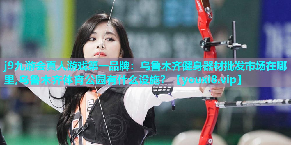 j9九游会真人游戏第一品牌：乌鲁木齐健身器材批发市场在哪里,乌鲁木齐体育公园有什么设施？