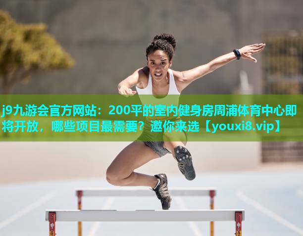 j9九游会官方网站：200平的室内健身房周浦体育中心即将开放，哪些项目最需要？邀你来选